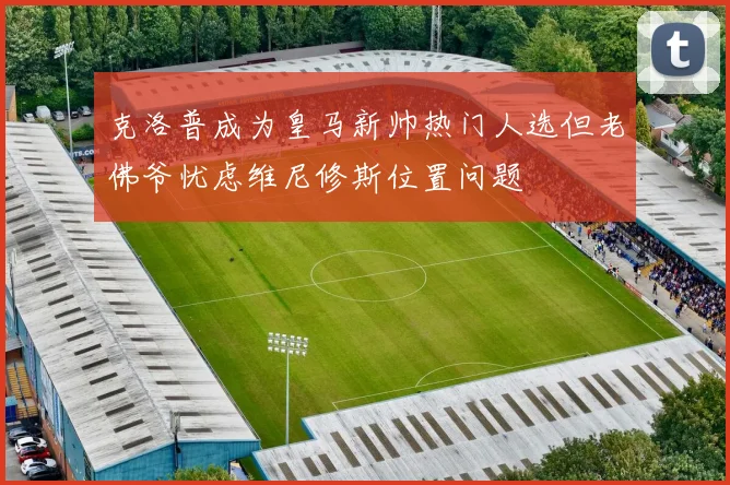 克洛普成为皇马新帅热门人选但老佛爷忧虑维尼修斯位置问题