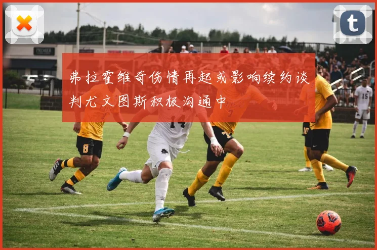弗拉霍维奇伤情再起或影响续约谈判尤文图斯积极沟通中