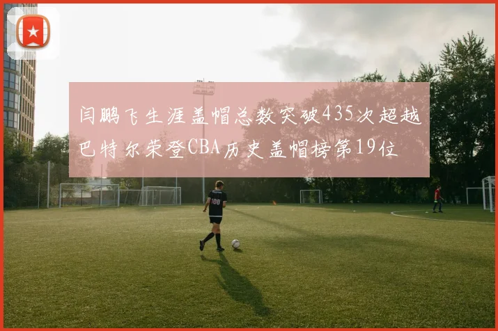 闫鹏飞生涯盖帽总数突破435次超越巴特尔荣登CBA历史盖帽榜第19位