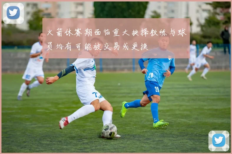 火箭休赛期面临重大抉择教练与球员均有可能被交易或更换