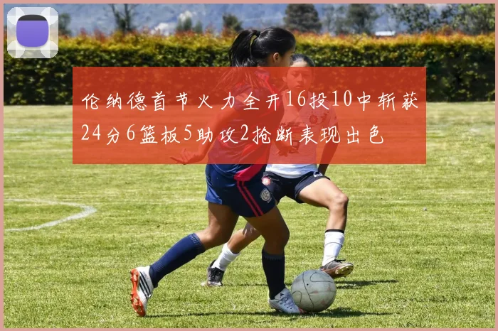 伦纳德首节火力全开16投10中斩获24分6篮板5助攻2抢断表现出色