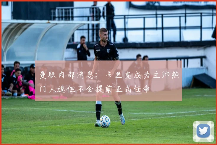 曼联内部消息：卡里克成为主帅热门人选但不会提前正式任命